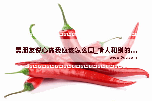 男朋友说心痛我应该怎么回_情人和别的男人聊天心痛的句子