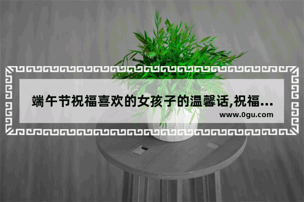 端午节祝福喜欢的女孩子的温馨话,祝福女朋友端午节句子暖心