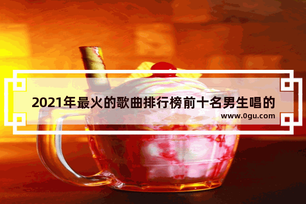 2021年最火的歌曲排行榜前十名男生唱的,喜欢一个男人什么句子好听