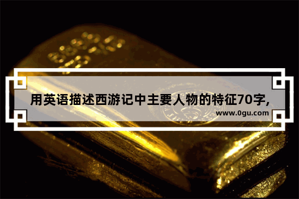 用英语描述西游记中主要人物的特征70字,形容唐僧的搞笑句子英文