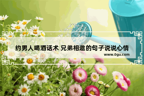 约男人喝酒话术 兄弟相邀的句子说说心情