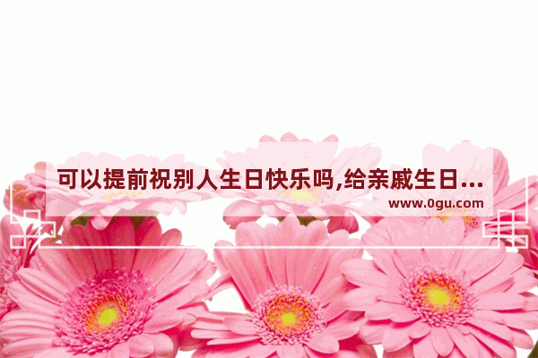 可以提前祝别人生日快乐吗,给亲戚生日祝福的句子简短