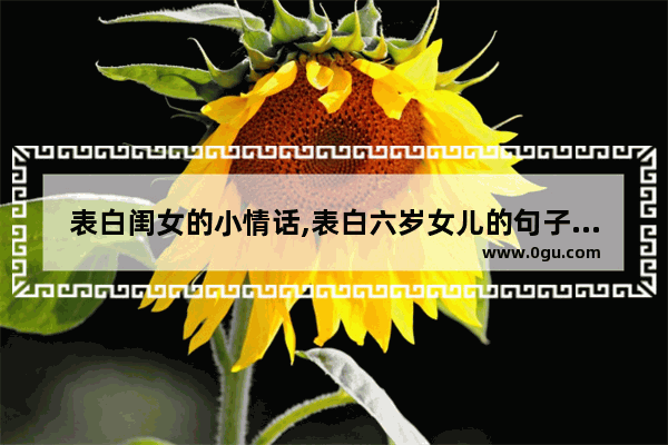 表白闺女的小情话,表白六岁女儿的句子暖心