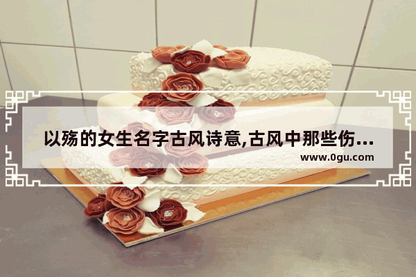 以殇的女生名字古风诗意,古风中那些伤感的句子女生