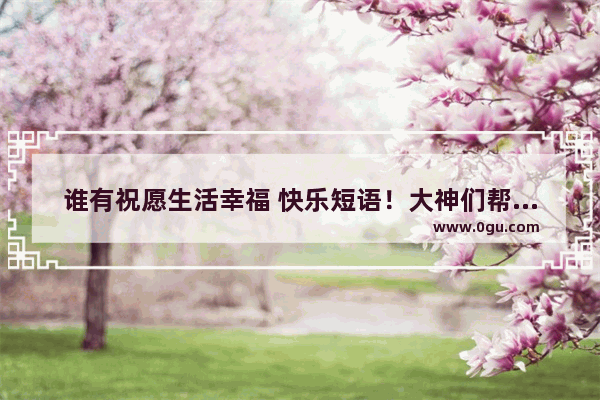 谁有祝愿生活幸福 快乐短语！大神们帮帮忙 简单的开心的生活句子