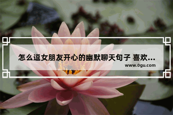 怎么逗女朋友开心的幽默聊天句子 喜欢什么样的女孩搞笑句子