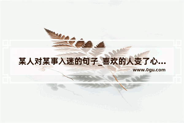 某人对某事入迷的句子_喜欢的人变了心了说说句子