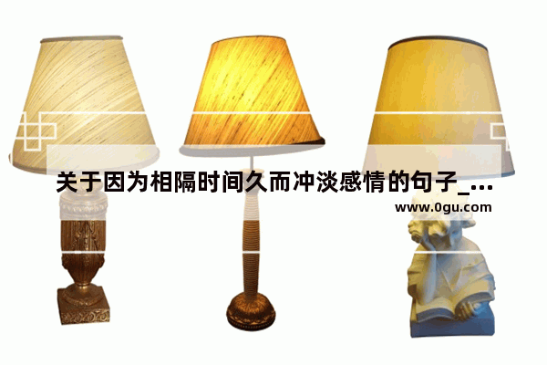 关于因为相隔时间久而冲淡感情的句子_当爱情褪去++归于平淡文案