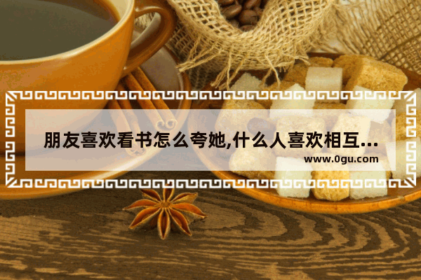 朋友喜欢看书怎么夸她,什么人喜欢相互赞美的句子