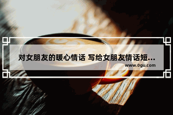 对女朋友的暖心情话 写给女朋友情话短句子暖心