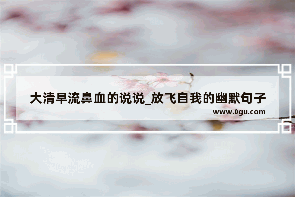 大清早流鼻血的说说_放飞自我的幽默句子