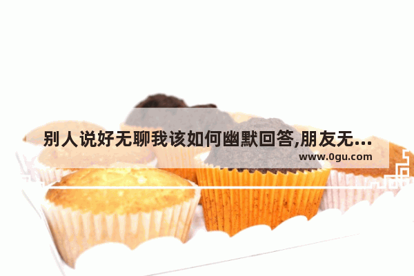 别人说好无聊我该如何幽默回答,朋友无聊搞笑回复句子