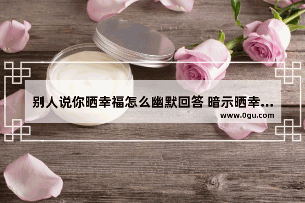 别人说你晒幸福怎么幽默回答 暗示晒幸福的朋友圈句子