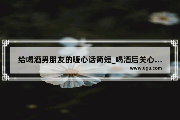 给喝酒男朋友的暖心话简短_喝酒后关心男朋友最暖心短句