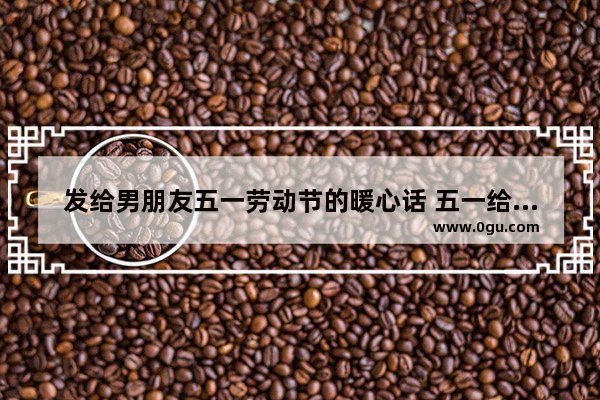 发给男朋友五一劳动节的暖心话 五一给男朋友发的句子暖心