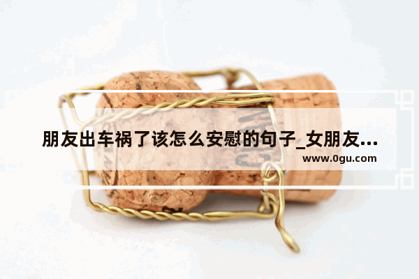 朋友出车祸了该怎么安慰的句子_女朋友准备要考试了 怎样安慰她考试