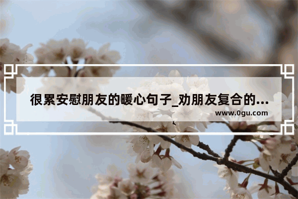 很累安慰朋友的暖心句子_劝朋友复合的暖心话