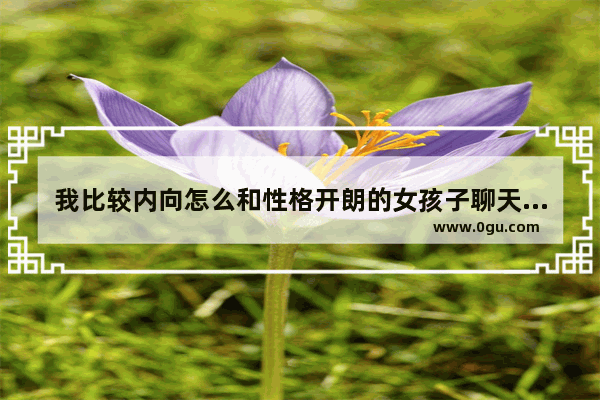 我比较内向怎么和性格开朗的女孩子聊天,很活泼讨喜欢的句子女生