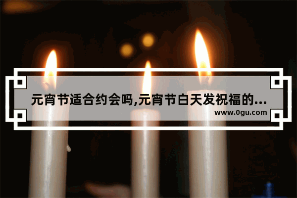 元宵节适合约会吗,元宵节白天发祝福的句子