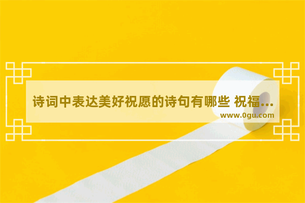 诗词中表达美好祝愿的诗句有哪些 祝福朋友的美好诗词句子