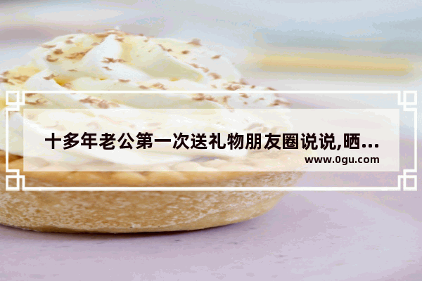 十多年老公第一次送礼物朋友圈说说,晒礼物的幸福句子发朋友圈