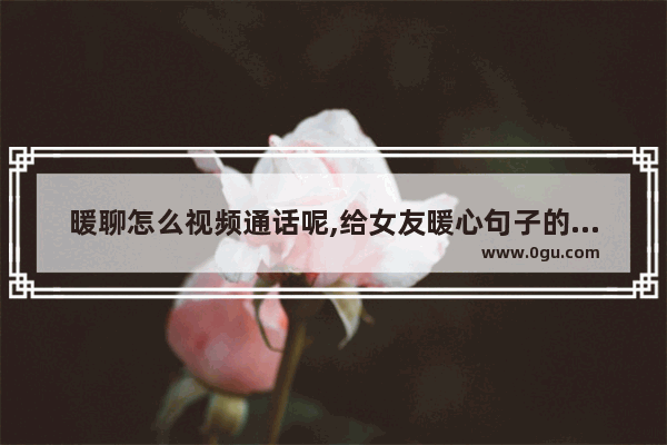 暖聊怎么视频通话呢,给女友暖心句子的视频短片