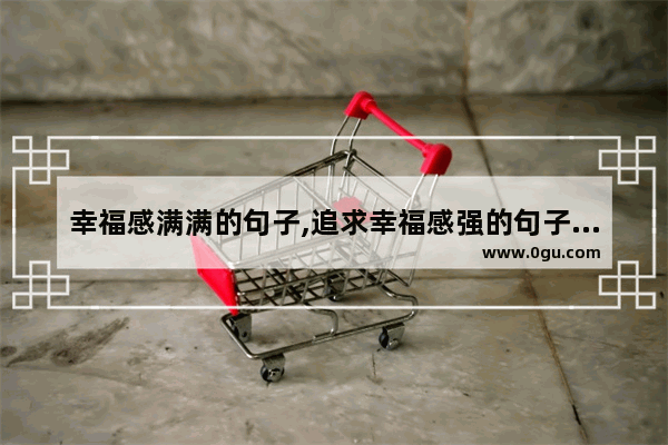 幸福感满满的句子,追求幸福感强的句子短句
