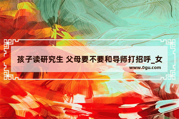 孩子读研究生 父母要不要和导师打招呼_女孩读大学父母的心情句子