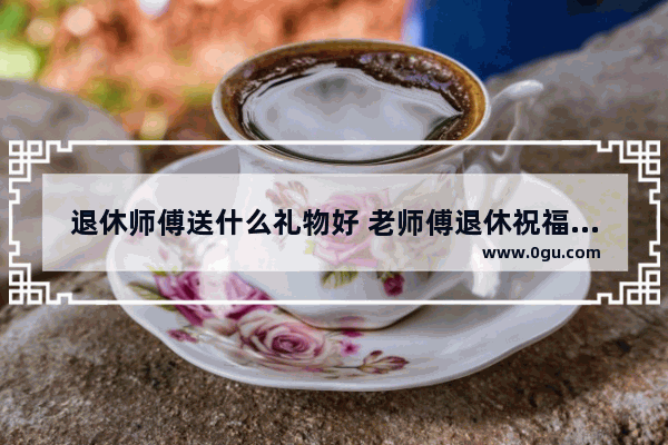 退休师傅送什么礼物好 老师傅退休祝福美文句子