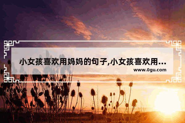 小女孩喜欢用妈妈的句子,小女孩喜欢用妈妈的句子