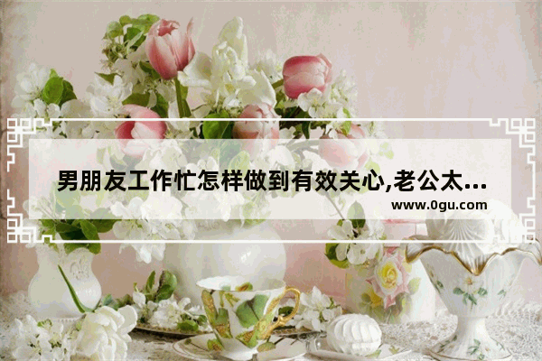 男朋友工作忙怎样做到有效关心,老公太忙了的句子说说心情