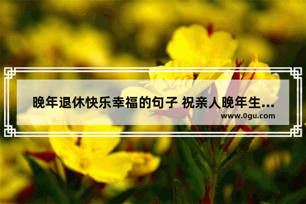 晚年退休快乐幸福的句子 祝亲人晚年生活幸福的句子