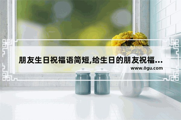 朋友生日祝福语简短,给生日的朋友祝福语句子