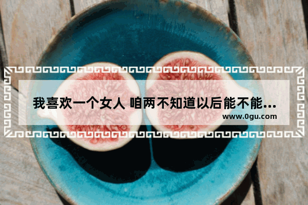 我喜欢一个女人 咱两不知道以后能不能在一起的说说,庆幸自己没有爱情的句子