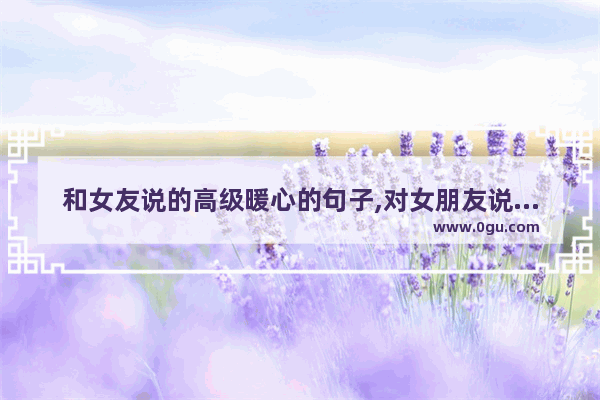 和女友说的高级暖心的句子,对女朋友说的爱的句子暖心