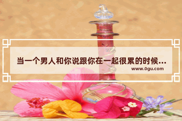 当一个男人和你说跟你在一起很累的时候 是不是不爱你了,形容女生累的句子说说心情