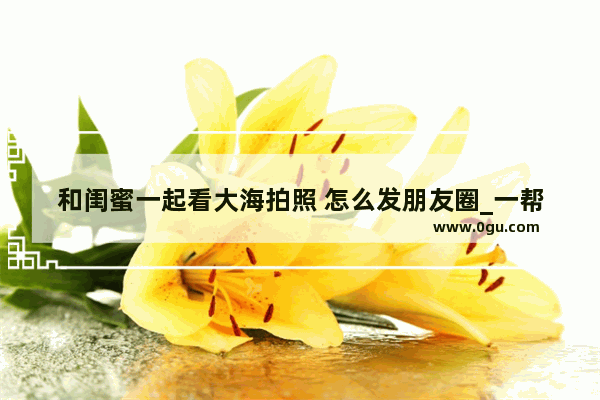 和闺蜜一起看大海拍照 怎么发朋友圈_一帮女人带娃出游说说