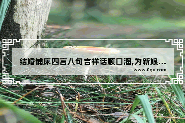 结婚铺床四言八句吉祥话顺口溜,为新娘安床的祝福句子简短