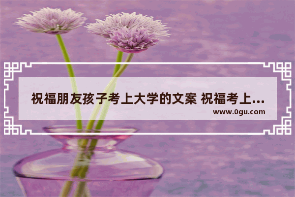祝福朋友孩子考上大学的文案 祝福考上大学的好句子简短