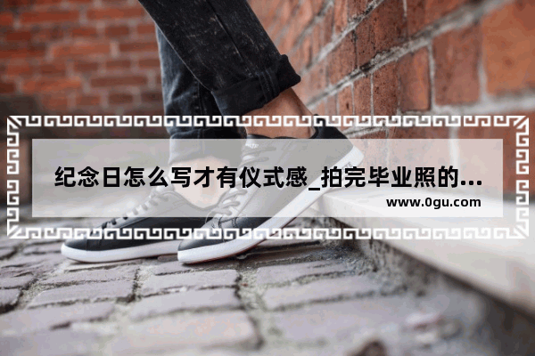 纪念日怎么写才有仪式感_拍完毕业照的结束温馨提示