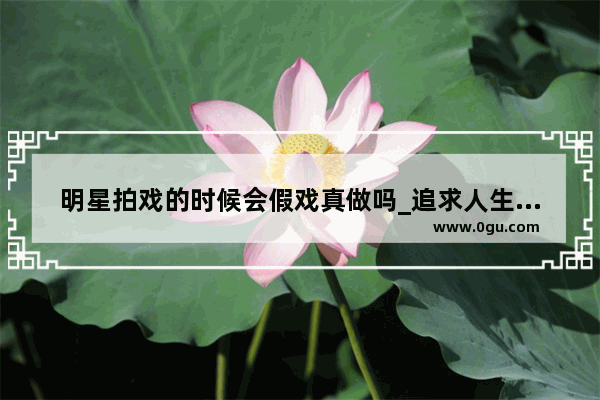 明星拍戏的时候会假戏真做吗_追求人生不容易句子