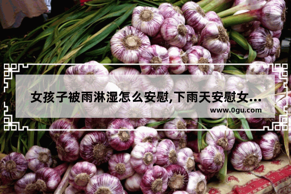 女孩子被雨淋湿怎么安慰,下雨天安慰女生的句子暖心