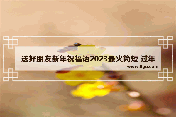 送好朋友新年祝福语2023最火简短 过年祝福语给朋友简洁句子