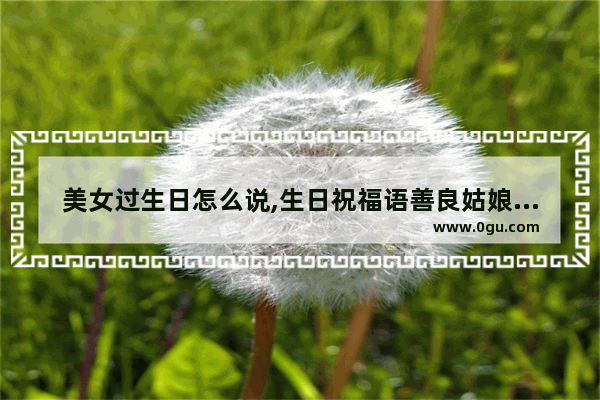美女过生日怎么说,生日祝福语善良姑娘的句子