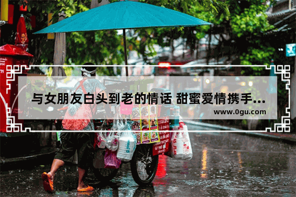 与女朋友白头到老的情话 甜蜜爱情携手到老的句子