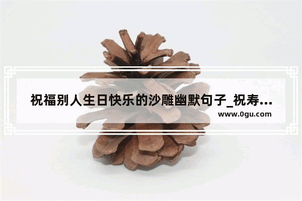 祝福别人生日快乐的沙雕幽默句子_祝寿的幽默搞笑句子