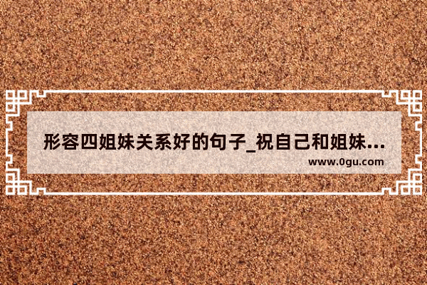 形容四姐妹关系好的句子_祝自己和姐妹共同变优秀的句子