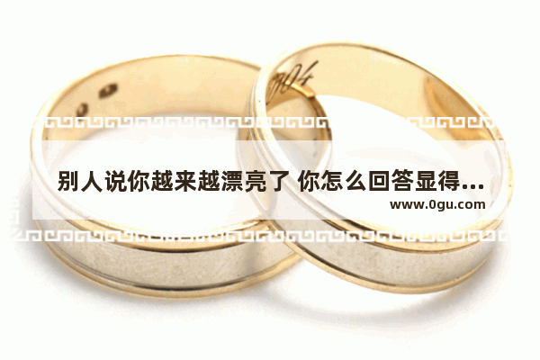 别人说你越来越漂亮了 你怎么回答显得你不骄傲也不傻里傻气,女生说过好眼前的生活句子