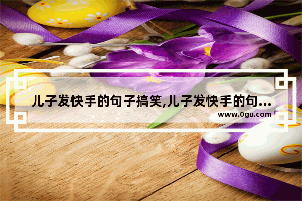 儿子发快手的句子搞笑,儿子发快手的句子搞笑