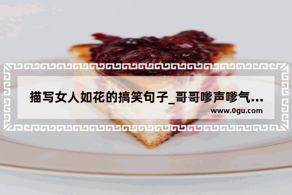描写女人如花的搞笑句子_哥哥嗲声嗲气搞笑语录